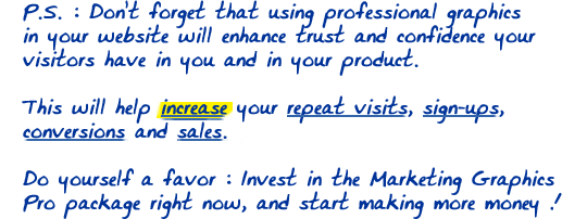 P.S. : Don't forget that using professional graphics in your website will enhance trust and confidence your visitors have in you and in your product. This will help increase your repeat visits, sign-ups, conversions and sales. Do yourself a favor : Invest in the Marketing Graphics Pro package right now, and start making more money !