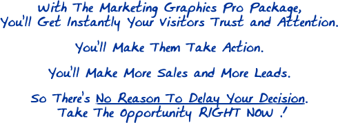 With The Marketing Graphics Pro Package, You'll Get Instantly Your Visitors Trust and Attention. You'll Make Them Take Action. You'll Make More Sales and More Leads. So There's No Reason To Delay Your Decision. Take The Opportunity RIGHT NOW !